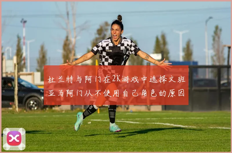 杜兰特与阿门在2K游戏中选择文班亚马阿门从不使用自己角色的原因揭秘