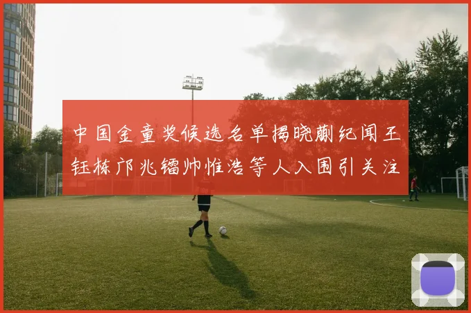 中国金童奖候选名单揭晓蒯纪闻王钰栋邝兆镭帅惟浩等人入围引关注