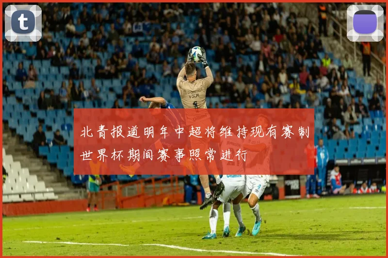 北青报道明年中超将维持现有赛制世界杯期间赛事照常进行