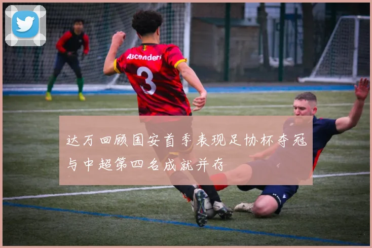 达万回顾国安首季表现足协杯夺冠与中超第四名成就并存