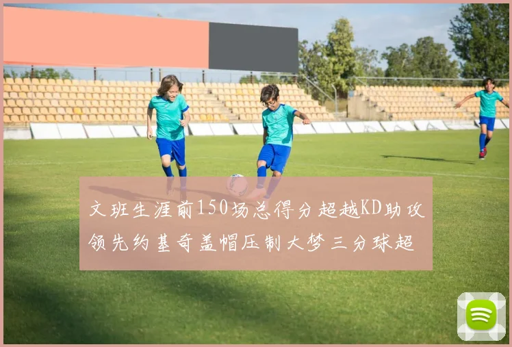 文班生涯前150场总得分超越KD助攻领先约基奇盖帽压制大梦三分球超越库里