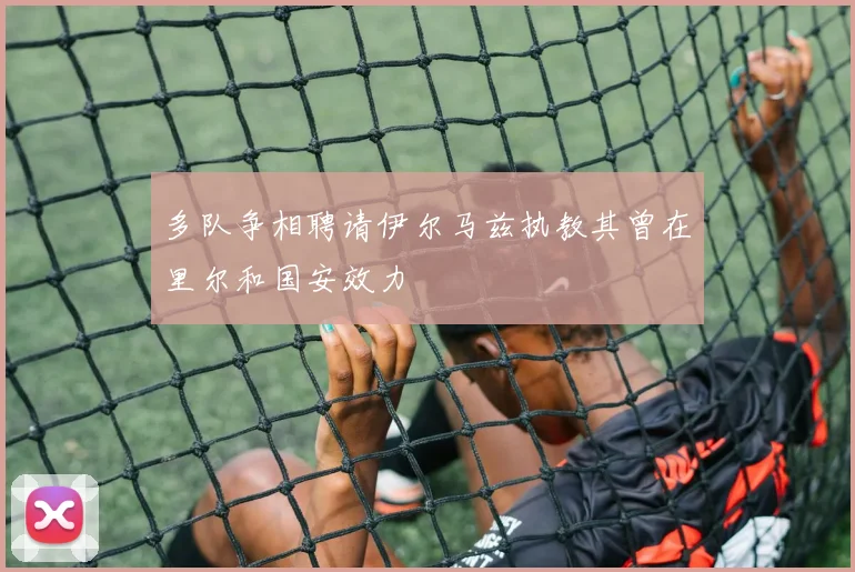 多队争相聘请伊尔马兹执教其曾在里尔和国安效力