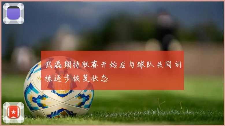 武磊期待联赛开始后与球队共同训练逐步恢复状态