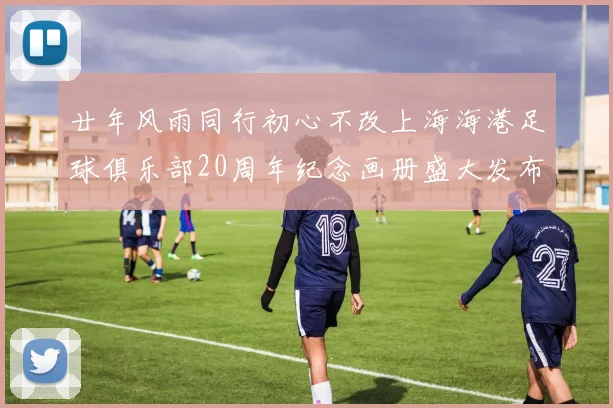 廿年风雨同行初心不改上海海港足球俱乐部20周年纪念画册盛大发布