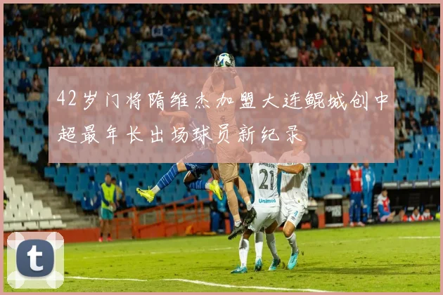 42岁门将隋维杰加盟大连鲲城创中超最年长出场球员新纪录