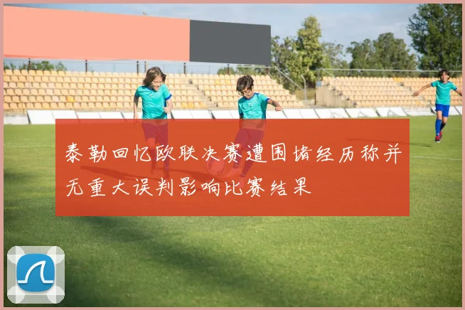 泰勒回忆欧联决赛遭围堵经历称并无重大误判影响比赛结果