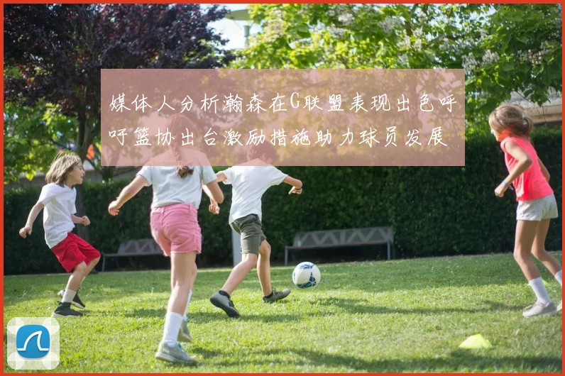 媒体人分析瀚森在G联盟表现出色呼吁篮协出台激励措施助力球员发展