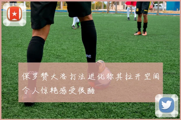保罗赞大洛打法进化称其拉开空间令人惊艳感受很酷