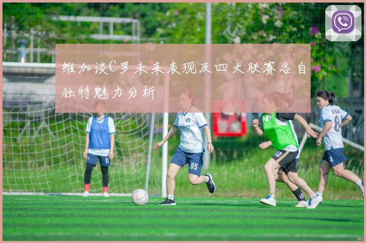 维加谈C罗未来表现及四大联赛各自独特魅力分析