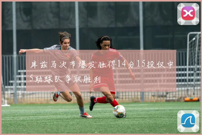 库兹马次节爆发独得14分15投仅中5助球队争取胜利