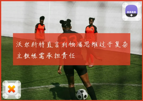 沃尔科特直言利物浦思维过于复杂主教练需承担责任