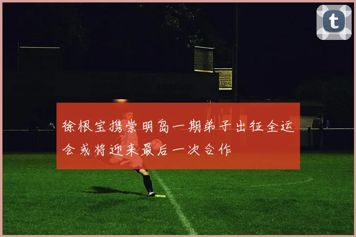 徐根宝携崇明岛一期弟子出征全运会或将迎来最后一次合作