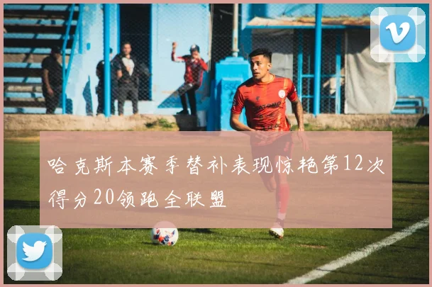 哈克斯本赛季替补表现惊艳第12次得分20领跑全联盟
