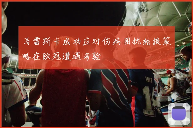 马雷斯卡成功应对伤病困扰轮换策略在欧冠遭遇考验