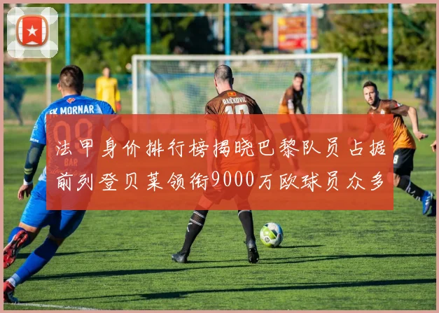 法甲身价排行榜揭晓巴黎队员占据前列登贝莱领衔9000万欧球员众多