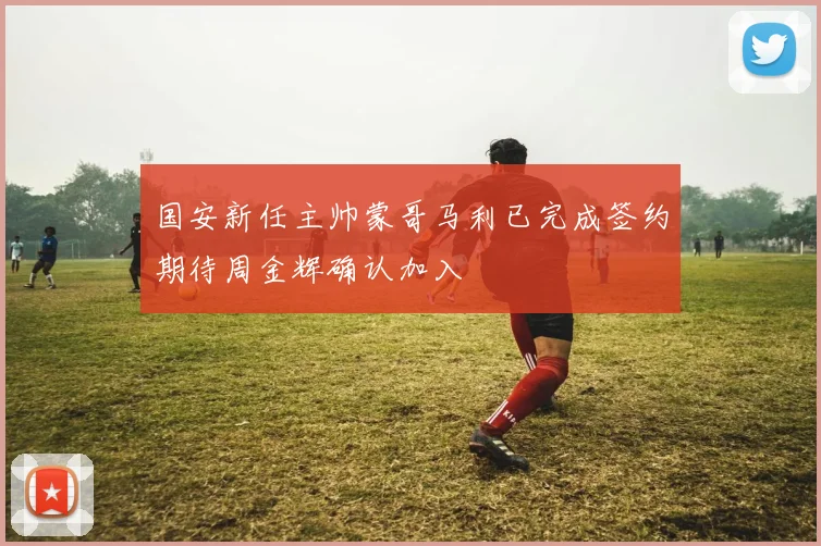 国安新任主帅蒙哥马利已完成签约期待周金辉确认加入
