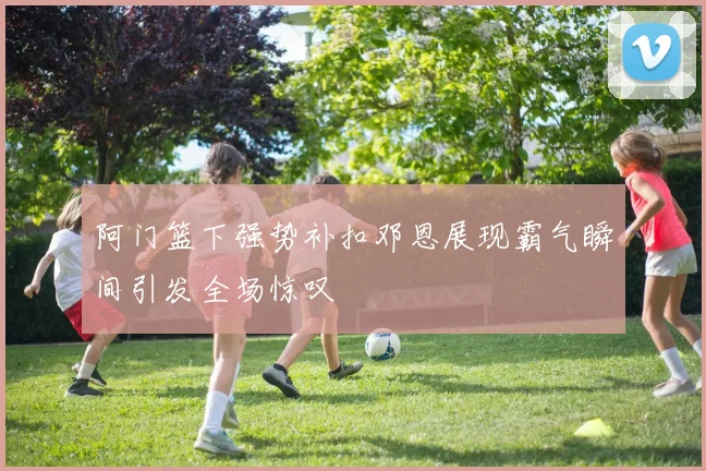 阿门篮下强势补扣邓恩展现霸气瞬间引发全场惊叹
