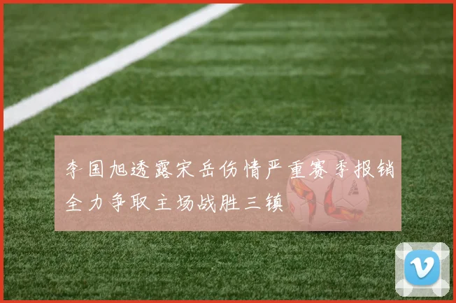 李国旭透露宋岳伤情严重赛季报销全力争取主场战胜三镇