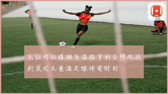 瓦拉内社媒晒与温格亨利合照观战科莫尤文重温足球传奇时刻