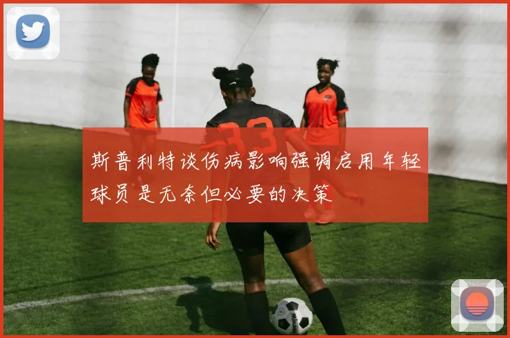 斯普利特谈伤病影响强调启用年轻球员是无奈但必要的决策