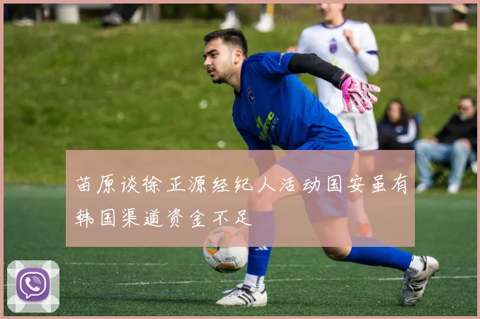 苗原谈徐正源经纪人活动国安虽有韩国渠道资金不足