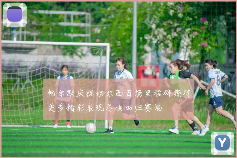 帕尔默庆祝切尔西百场里程碑期待更多精彩表现尽快回归赛场