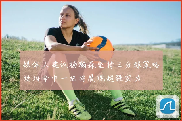 媒体人建议杨瀚森坚持三分球策略场均命中一记将展现超强实力