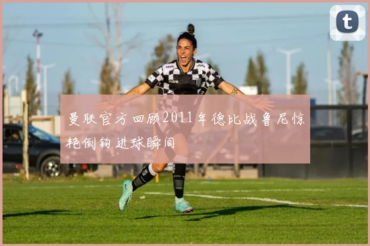 曼联官方回顾2011年德比战鲁尼惊艳倒钩进球瞬间