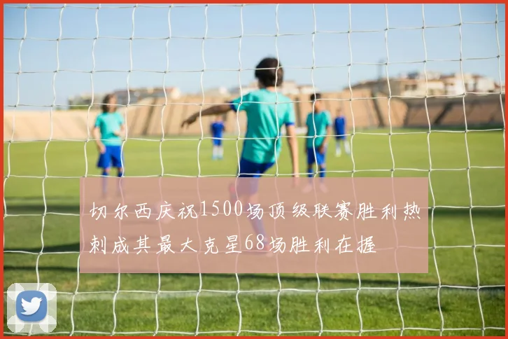 切尔西庆祝1500场顶级联赛胜利热刺成其最大克星68场胜利在握